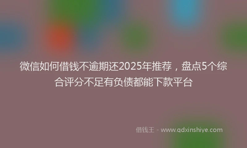 微信如何借钱不逾期还2025年推荐，盘点5个综合评分不足有负债都能下款平台