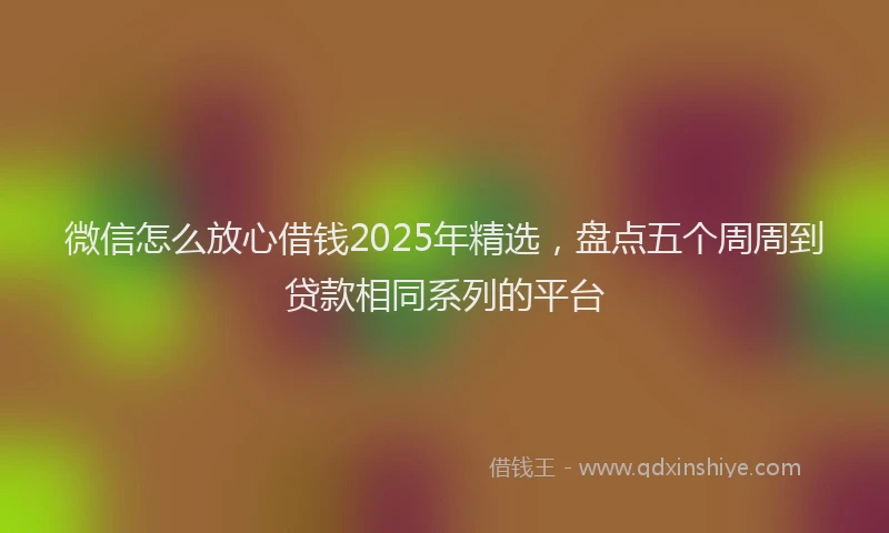 微信怎么放心借钱2025年精选，盘点五个周周到贷款相同系列的平台