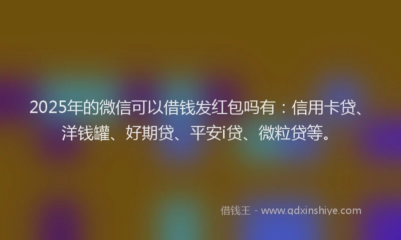 2025年的微信可以借钱发红包吗有：信用卡贷、洋钱罐、好期贷、平安i贷、微粒贷等。