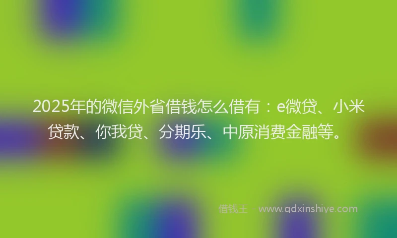 2025年的微信外省借钱怎么借有：e微贷、小米贷款、你我贷、分期乐、中原消费金融等。