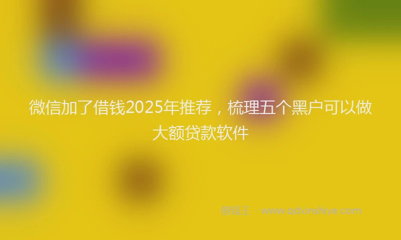 微信加了借钱2025年推荐，梳理五个黑户可以做大额贷款软件