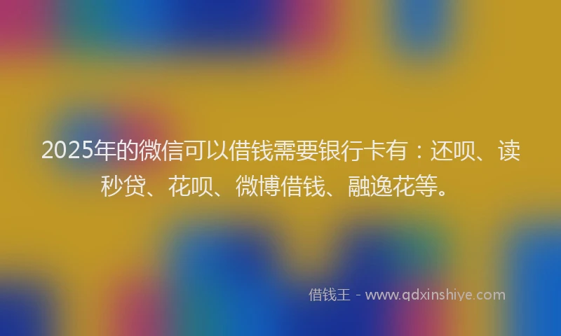 2025年的微信可以借钱需要银行卡有：还呗、读秒贷、花呗、微博借钱、融逸花等。