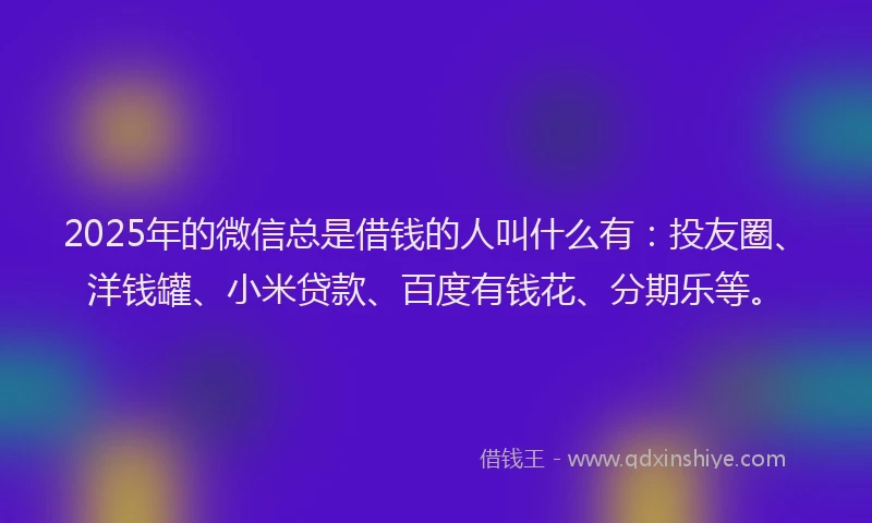 2025年的微信总是借钱的人叫什么有：投友圈、洋钱罐、小米贷款、百度有钱花、分期乐等。