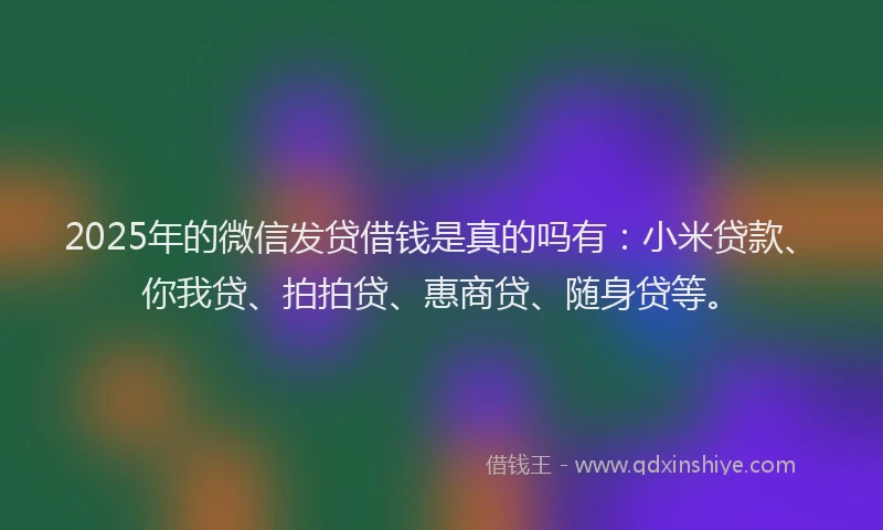 2025年的微信发贷借钱是真的吗有：小米贷款、你我贷、拍拍贷、惠商贷、随身贷等。
