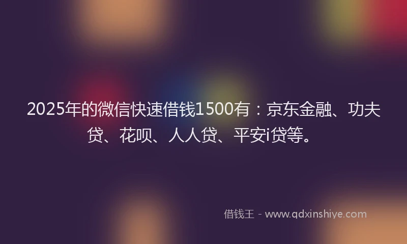 2025年的微信快速借钱1500有：京东金融、功夫贷、花呗、人人贷、平安i贷等。