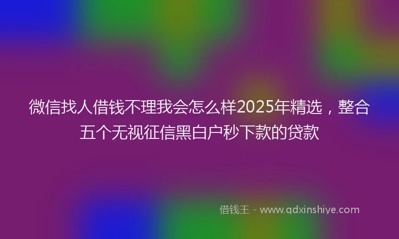 微信找人借钱不理我会怎么样2025年精选，整合五个无视征信黑白户秒下款的贷款