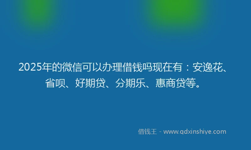 2025年的微信可以办理借钱吗现在有：安逸花、省呗、好期贷、分期乐、惠商贷等。