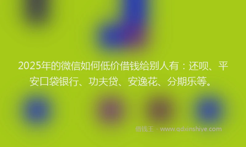 2025年的微信如何低价借钱给别人有：还呗、平安口袋银行、功夫贷、安逸花、分期乐等。