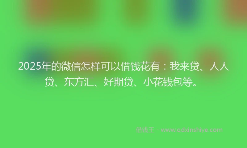 2025年的微信怎样可以借钱花有：我来贷、人人贷、东方汇、好期贷、小花钱包等。