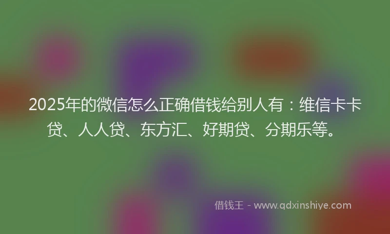 2025年的微信怎么正确借钱给别人有：维信卡卡贷、人人贷、东方汇、好期贷、分期乐等。