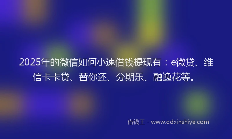 2025年的微信如何小速借钱提现有：e微贷、维信卡卡贷、替你还、分期乐、融逸花等。