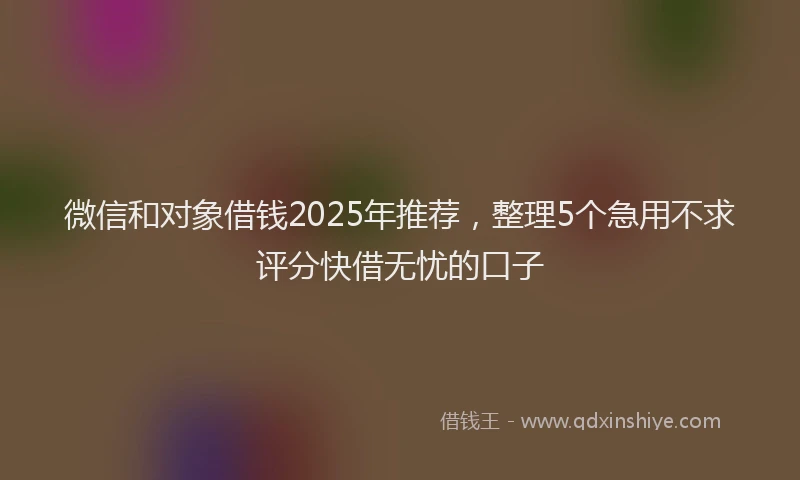 微信和对象借钱2025年推荐，整理5个急用不求评分快借无忧的口子