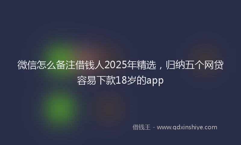 微信怎么备注借钱人2025年精选，归纳五个网贷容易下款18岁的app