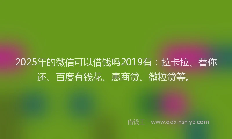 2025年的微信可以借钱吗2019有：拉卡拉、替你还、百度有钱花、惠商贷、微粒贷等。