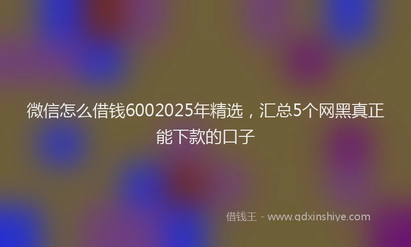 微信怎么借钱6002025年精选，汇总5个网黑真正能下款的口子