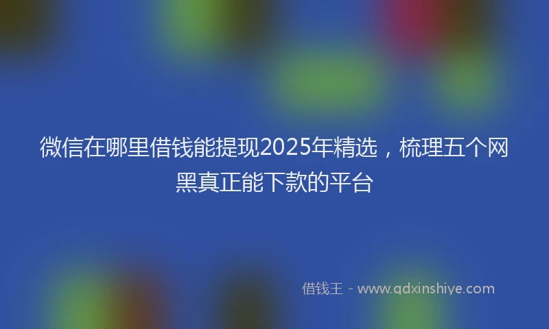 微信在哪里借钱能提现2025年精选，梳理五个网黑真正能下款的平台