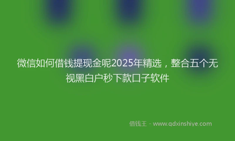 微信如何借钱提现金呢2025年精选，整合五个无视黑白户秒下款口子软件