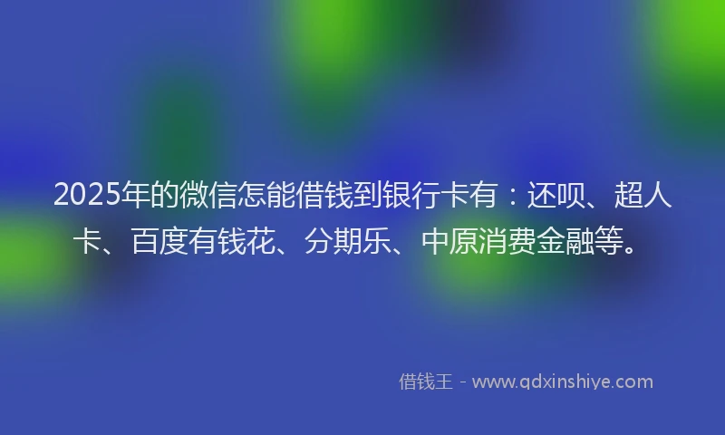 2025年的微信怎能借钱到银行卡有：还呗、超人卡、百度有钱花、分期乐、中原消费金融等。