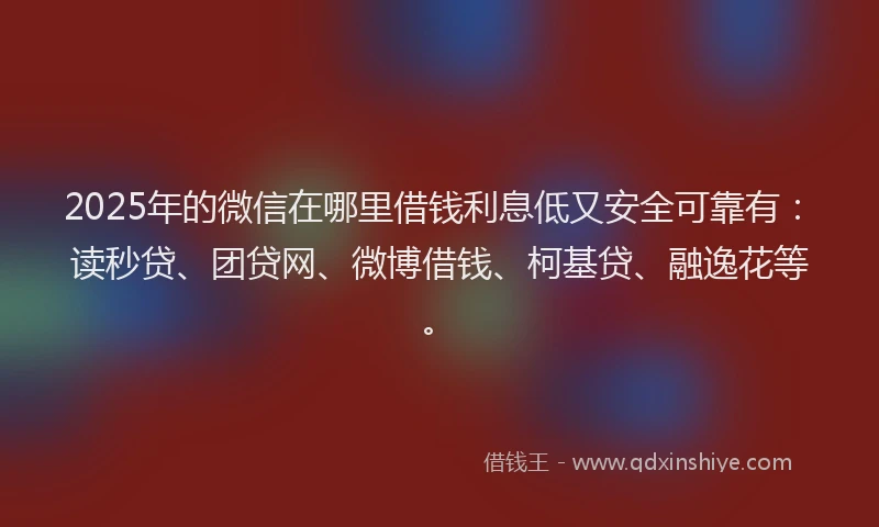 2025年的微信在哪里借钱利息低又安全可靠有：读秒贷、团贷网、微博借钱、柯基贷、融逸花等。