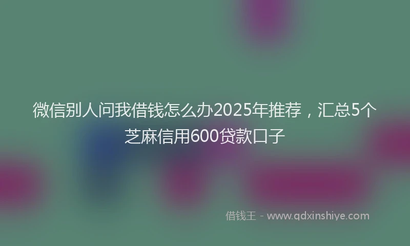 微信别人问我借钱怎么办2025年推荐，汇总5个芝麻信用600贷款口子