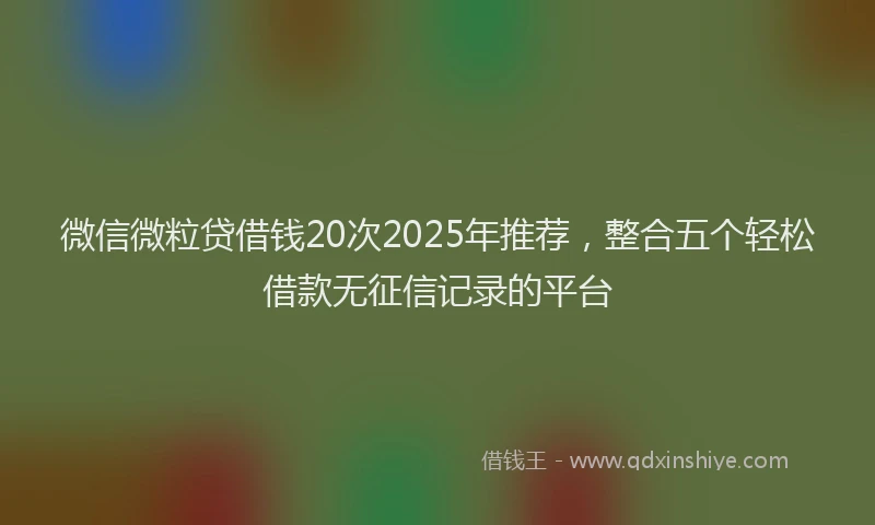 微信微粒贷借钱20次2025年推荐，整合五个轻松借款无征信记录的平台