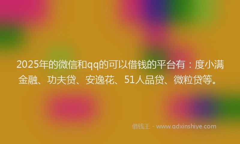 2025年的微信和qq的可以借钱的平台有：度小满金融、功夫贷、安逸花、51人品贷、微粒贷等。