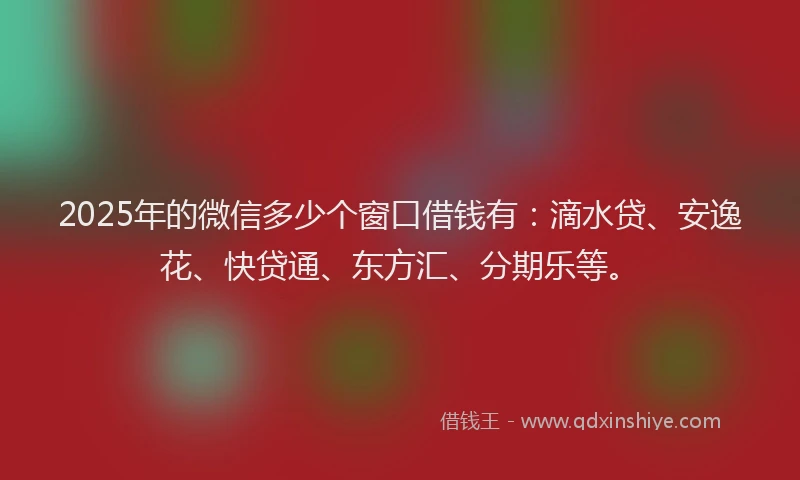 2025年的微信多少个窗口借钱有：滴水贷、安逸花、快贷通、东方汇、分期乐等。