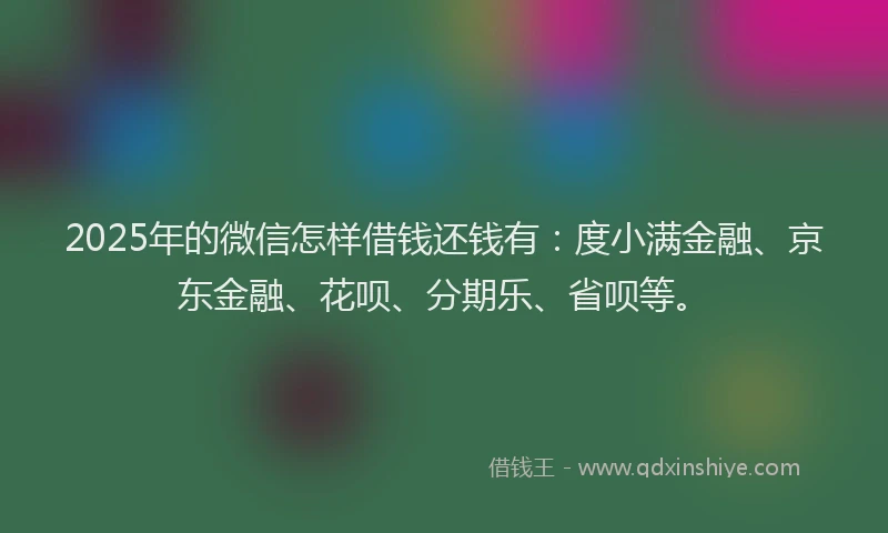 2025年的微信怎样借钱还钱有：度小满金融、京东金融、花呗、分期乐、省呗等。