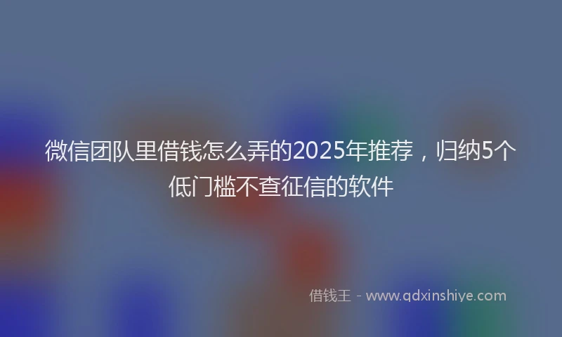 微信团队里借钱怎么弄的2025年推荐，归纳5个低门槛不查征信的软件