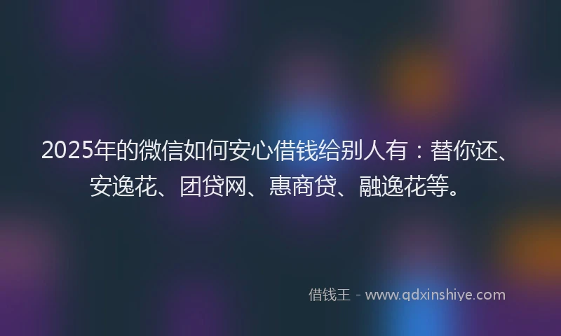 2025年的微信如何安心借钱给别人有：替你还、安逸花、团贷网、惠商贷、融逸花等。
