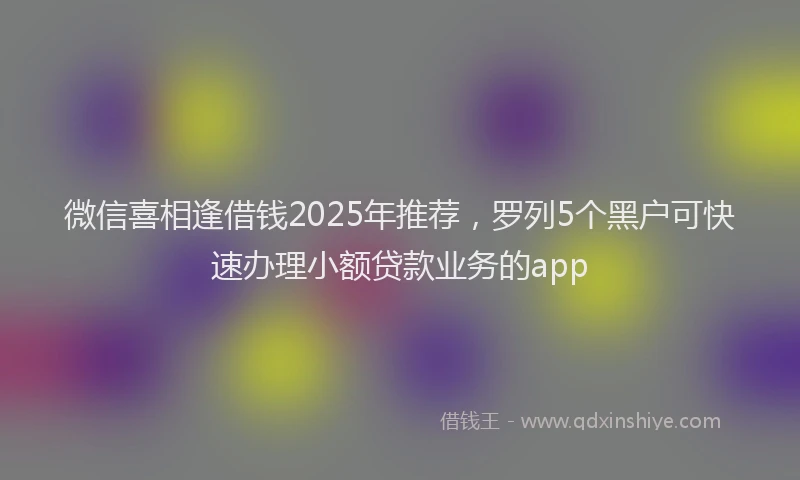 微信喜相逢借钱2025年推荐，罗列5个黑户可快速办理小额贷款业务的app