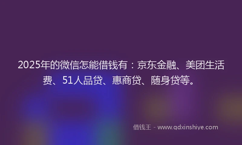 2025年的微信怎能借钱有：京东金融、美团生活费、51人品贷、惠商贷、随身贷等。