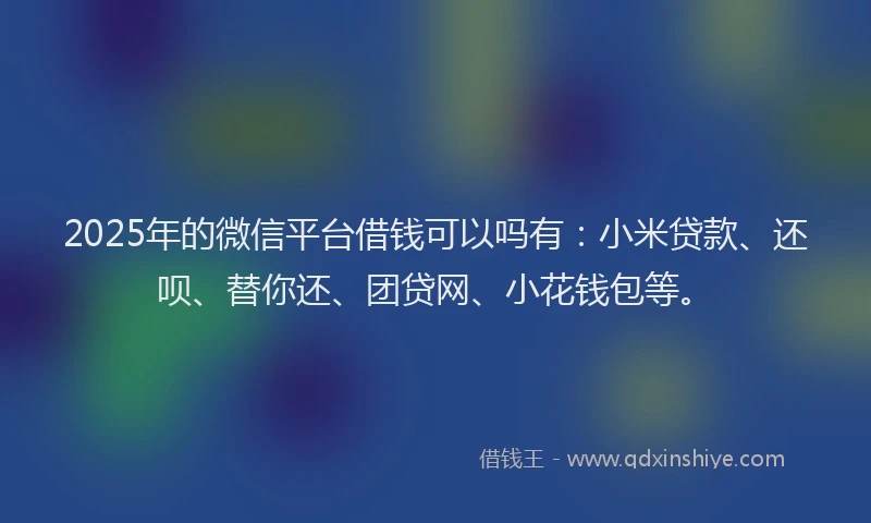 2025年的微信平台借钱可以吗有：小米贷款、还呗、替你还、团贷网、小花钱包等。
