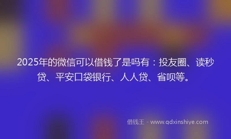 2025年的微信可以借钱了是吗有：投友圈、读秒贷、平安口袋银行、人人贷、省呗等。