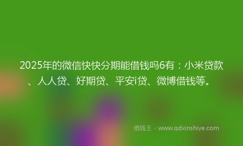 2025年的微信快快分期能借钱吗6有：小米贷款、人人贷、好期贷、平安i贷、微博借钱等。