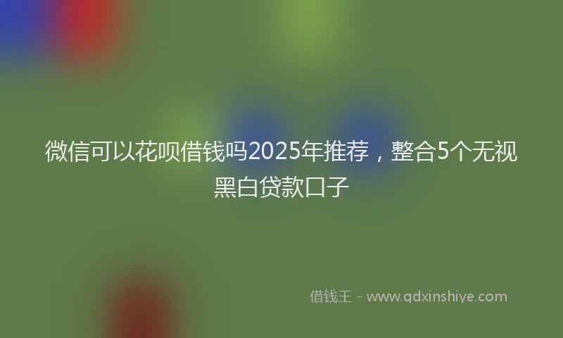 微信可以花呗借钱吗2025年推荐，整合5个无视黑白贷款口子
