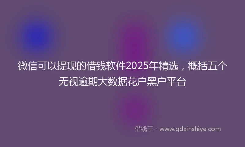 微信可以提现的借钱软件2025年精选，概括五个无视逾期大数据花户黑户平台