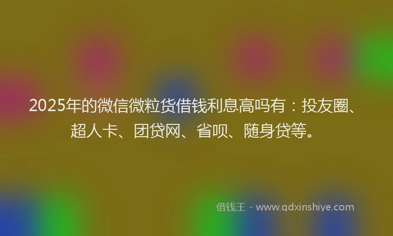 2025年的微信微粒货借钱利息高吗有：投友圈、超人卡、团贷网、省呗、随身贷等。