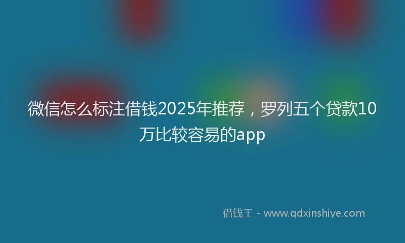 微信怎么标注借钱2025年推荐，罗列五个贷款10万比较容易的app