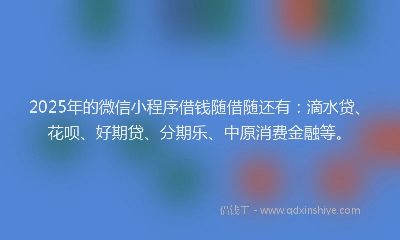 2025年的微信小程序借钱随借随还有：滴水贷、花呗、好期贷、分期乐、中原消费金融等。