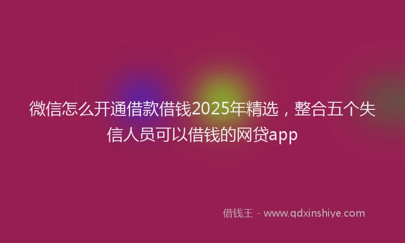 微信怎么开通借款借钱2025年精选，整合五个失信人员可以借钱的网贷app