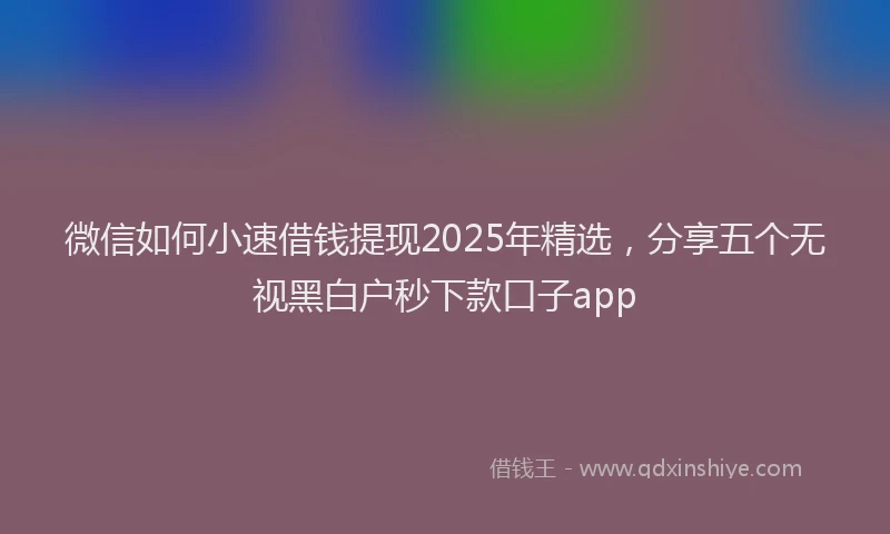 微信如何小速借钱提现2025年精选，分享五个无视黑白户秒下款口子app