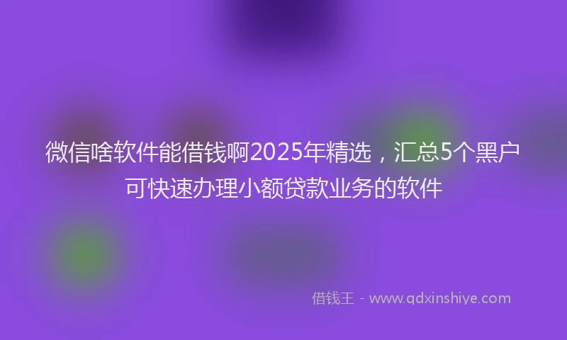 微信啥软件能借钱啊2025年精选，汇总5个黑户可快速办理小额贷款业务的软件