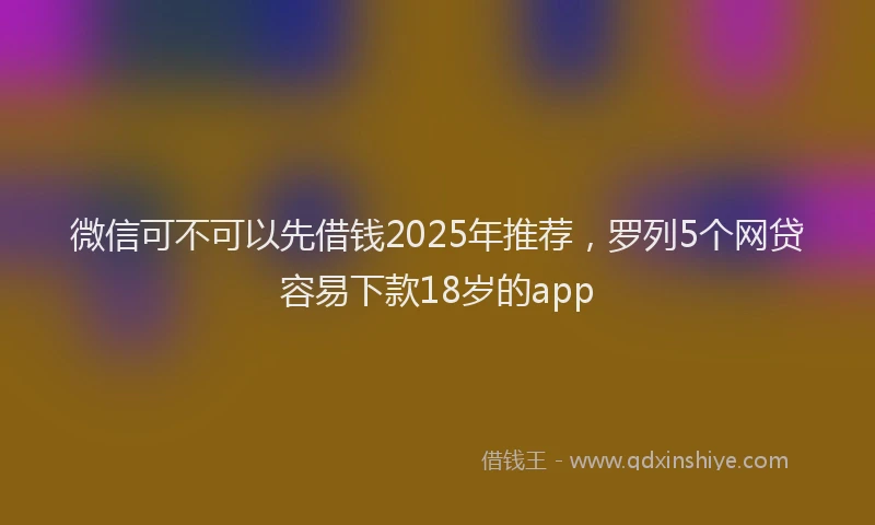 微信可不可以先借钱2025年推荐，罗列5个网贷容易下款18岁的app