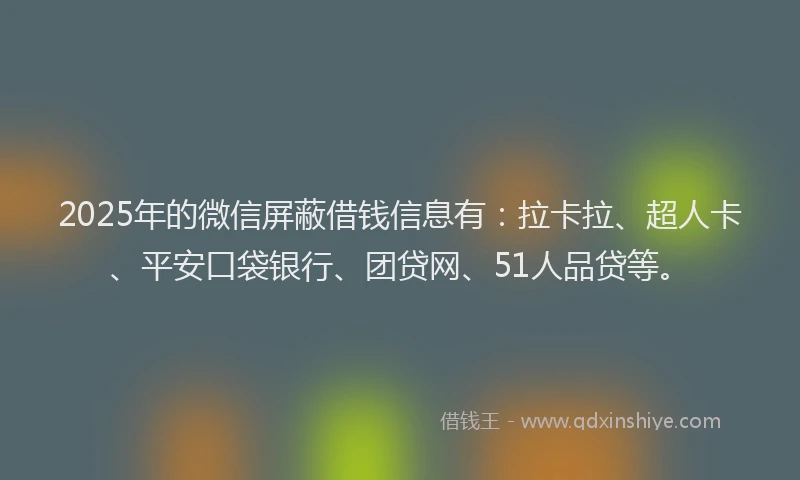 2025年的微信屏蔽借钱信息有：拉卡拉、超人卡、平安口袋银行、团贷网、51人品贷等。