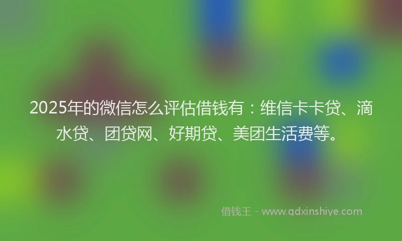 2025年的微信怎么评估借钱有：维信卡卡贷、滴水贷、团贷网、好期贷、美团生活费等。