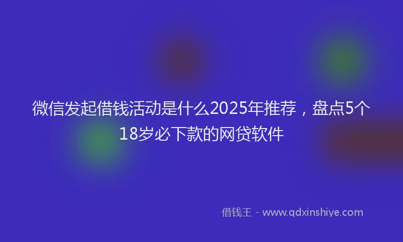 微信发起借钱活动是什么2025年推荐，盘点5个18岁必下款的网贷软件