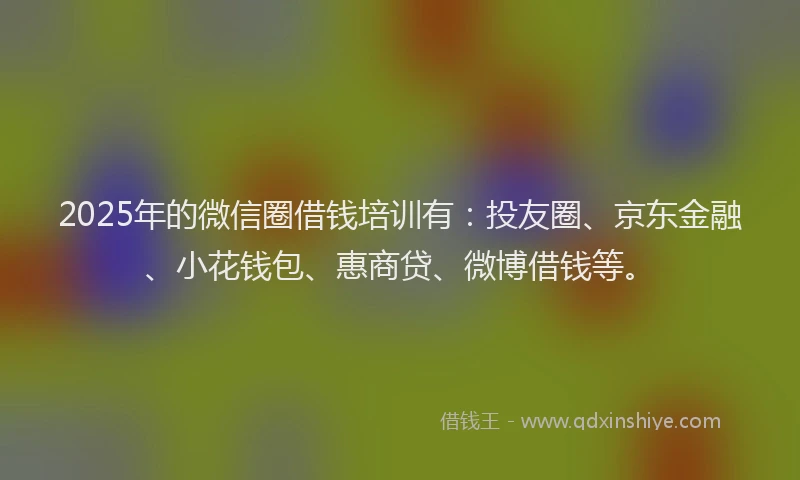 2025年的微信圈借钱培训有：投友圈、京东金融、小花钱包、惠商贷、微博借钱等。
