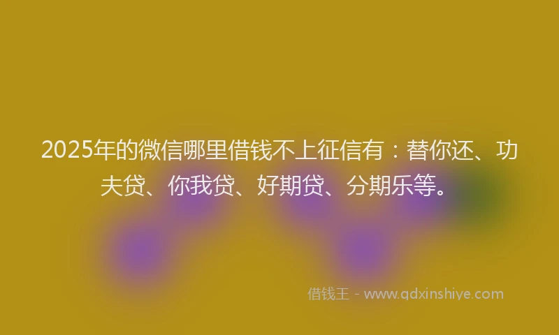 2025年的微信哪里借钱不上征信有：替你还、功夫贷、你我贷、好期贷、分期乐等。