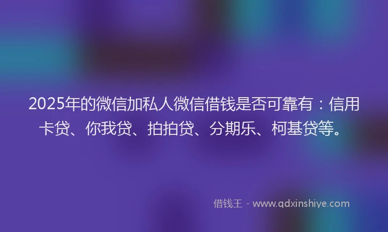 2025年的微信加私人微信借钱是否可靠有：信用卡贷、你我贷、拍拍贷、分期乐、柯基贷等。